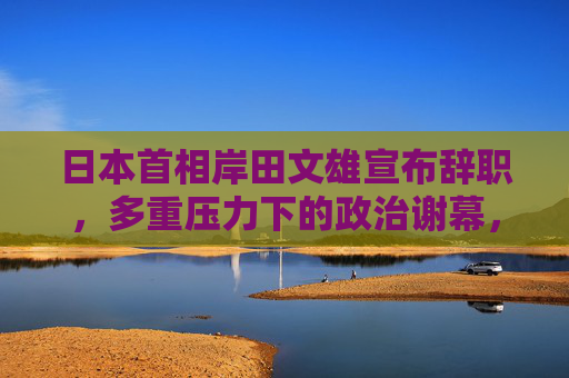 日本首相岸田文雄宣布辞职,多重压力下的政治谢幕,多重压力下岸田文雄宣布辞职