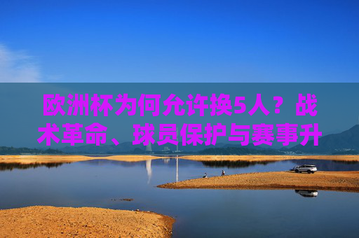 欧洲杯为何允许换5人?战术革命、球员保护与赛事升级的深层逻辑,欧洲杯换5人,战术革命、球员保护与赛事升级的深层逻辑