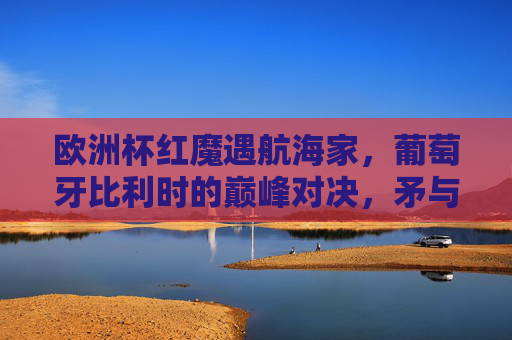 欧洲杯红魔遇航海家，葡萄牙比利时的巅峰对决，矛与盾的终极考验，欧洲杯红魔VS航海家，矛与盾的巅峰对决