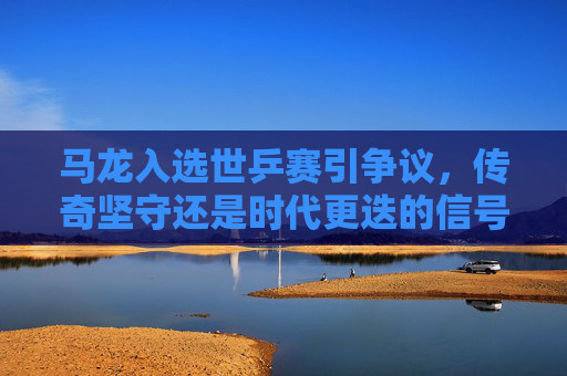 马龙入选世乒赛引争议，传奇坚守还是时代更迭的信号？马龙世乒赛入选，传奇坚守还是时代更迭的信号？