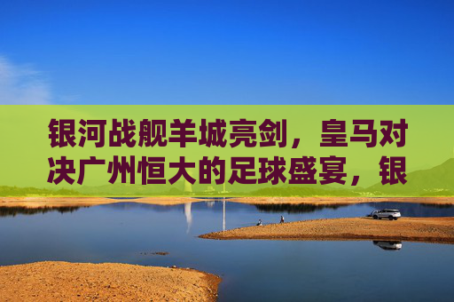 银河战舰羊城亮剑，皇马对决广州恒大的足球盛宴，银河战舰对决羊城劲旅，皇马VS广州恒大足球盛宴
