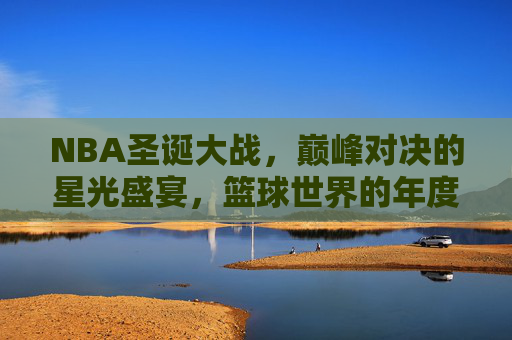 NBA圣诞大战，巅峰对决的星光盛宴，篮球世界的年度狂欢，NBA圣诞大战，巅峰对决的星光盛宴