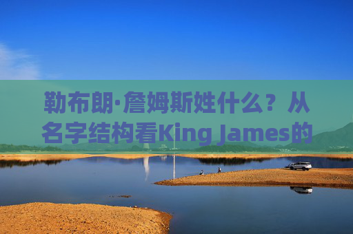 勒布朗·詹姆斯姓什么?从名字结构看King James的根,勒布朗·詹姆斯的姓氏,从King James名字结构看其根源