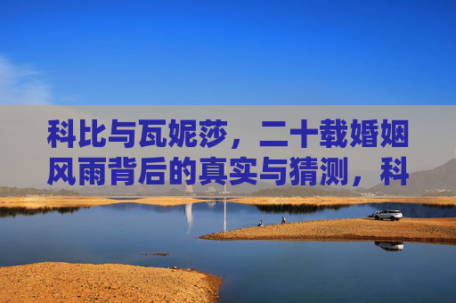 科比与瓦妮莎,二十载婚姻风雨背后的真实与猜测,科比瓦妮莎,二十载婚姻风雨背后的真实与猜测