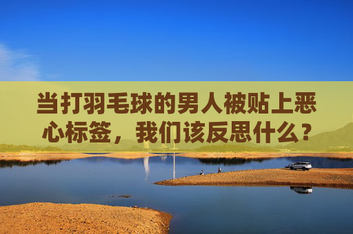 当打羽毛球的男人被贴上恶心标签,我们该反思什么?打羽毛球男人的恶心标签,一场关于偏见的反思