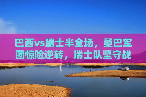 巴西vs瑞士半全场，桑巴军团惊险逆转，瑞士队坚守战术韧性，巴西半全场惊险逆转，瑞士坚守战术韧性