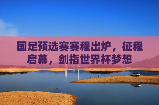 国足预选赛赛程出炉,征程启幕,剑指世界杯梦想