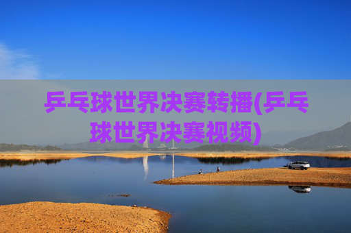乒乓球世界决赛转播(乒乓球世界决赛视频)