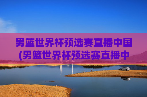 男篮世界杯预选赛直播中国(男篮世界杯预选赛直播中国vs伊朗)男篮世界杯预选赛直播,中国vs伊朗