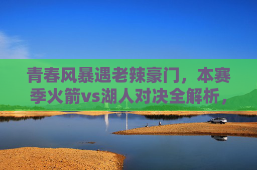 青春风暴遇老辣豪门，本赛季火箭vs湖人对决全解析，青春风暴VS老辣豪门，本赛季火箭湖人对决全解析