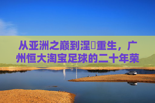从亚洲之巅到涅槃重生,广州恒大淘宝足球的二十年荣光与坚守,从亚洲之巅到涅槃重生,广州恒大淘宝足球二十年荣光坚守