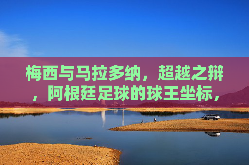 梅西与马拉多纳,超越之辩,阿根廷足球的球王坐标,阿根廷足球的球王坐标,梅西与马拉多纳的超越之辩