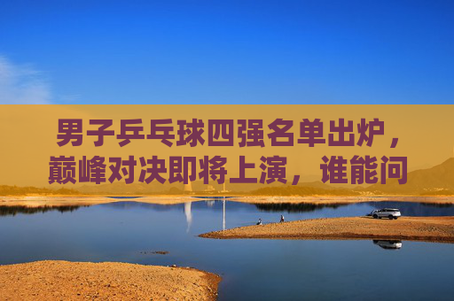 男子乒乓球四强名单出炉，巅峰对决即将上演，谁能问鼎冠军？男子乒乓球四强出炉，巅峰对决谁能问鼎？