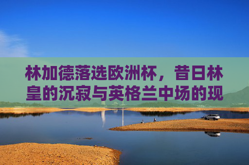 林加德落选欧洲杯,昔日林皇的沉寂与英格兰中场的现实考量,林加德落选欧洲杯,昔日林皇沉寂与英格兰中场现实考量