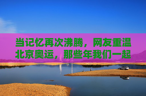 当记忆再次沸腾,网友重温北京奥运,那些年我们一起追过的荣光,记忆沸腾,重温北京奥运荣光