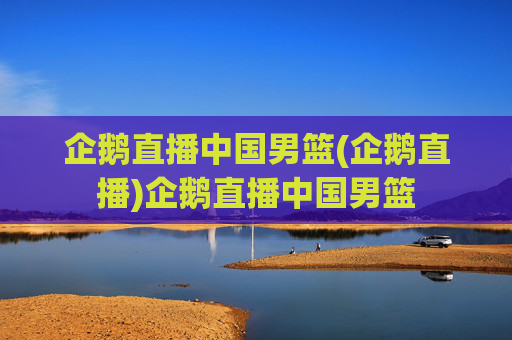 企鹅直播中国男篮(企鹅直播)企鹅直播中国男篮