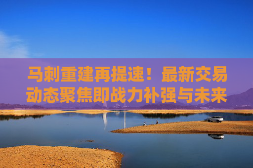 马刺重建再提速！最新交易动态聚焦即战力补强与未来资产储备，马刺重建提速，交易动态聚焦即战力补强与未来资产储备