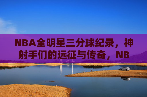 NBA全明星三分球纪录,神射手们的远征与传奇,NBA全明星三分神射手,远征传奇与纪录