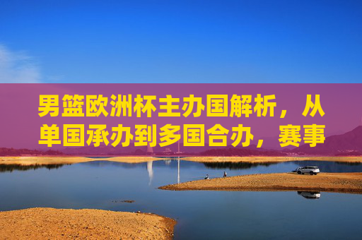 男篮欧洲杯主办国解析，从单国承办到多国合办，赛事落地全貌，男篮欧洲杯主办国演变，从单国承办到多国合办的赛事落地全貌