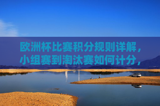 欧洲杯比赛积分规则详解，小组赛到淘汰赛如何计分，欧洲杯小组赛至淘汰赛积分规则详解