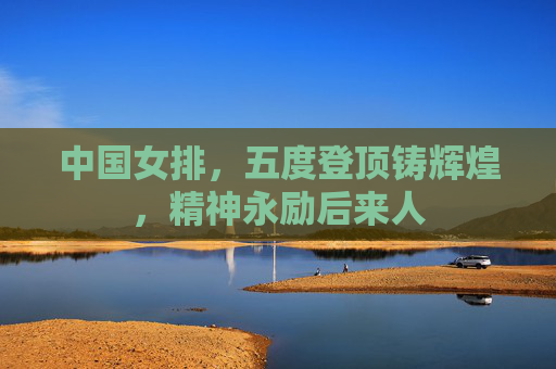 中国女排,五度登顶铸辉煌,精神永励后来人