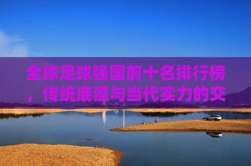 全球足球强国前十名排行榜,传统底蕴与当代实力的交响,全球足球强国前十名,传统底蕴与当代实力的交响