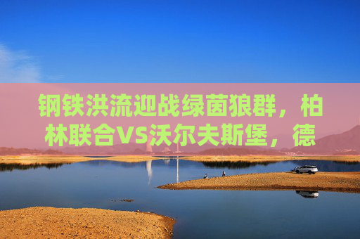 钢铁洪流迎战绿茵狼群，柏林联合VS沃尔夫斯堡，德甲主场龙的逆袭之战？钢铁洪流迎战绿茵狼群，柏林联合德甲主场逆袭之战