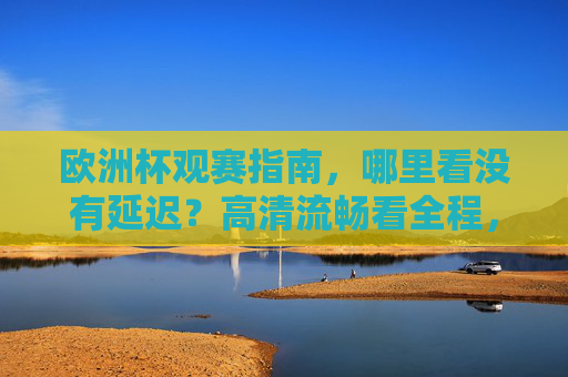欧洲杯观赛指南,哪里看没有延迟?高清流畅看全程,欧洲杯观赛指南,无延迟看高清全程