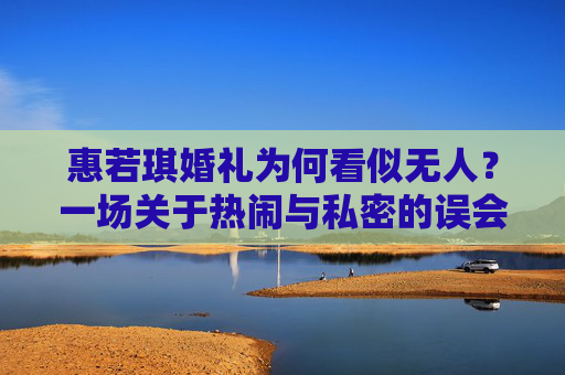 惠若琪婚礼为何看似无人?一场关于热闹与私密的误会,惠若琪婚礼为何看似无人?一场热闹与私密的误会