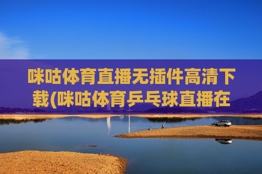 咪咕体育直播无插件高清下载(咪咕体育乒乓球直播在线观看)咪咕体育无插件高清直播下载（乒乓球在线观看）