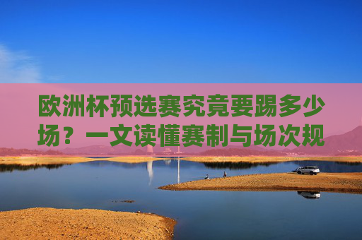 欧洲杯预选赛究竟要踢多少场?一文读懂赛制与场次规则,欧洲杯预选赛场次与赛制规则详解