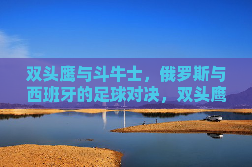 双头鹰与斗牛士，俄罗斯与西班牙的足球对决，双头鹰与斗牛士，俄罗斯西班牙足球对决