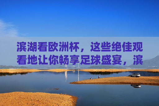 滨湖看欧洲杯，这些绝佳观看地让你畅享足球盛宴，滨湖欧洲杯观赛胜地，畅享足球盛宴