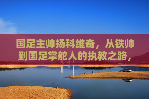 国足主帅扬科维奇，从铁帅到国足掌舵人的执教之路，扬科维奇，从铁帅到国足掌舵人的执教路