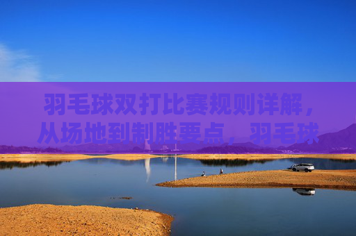羽毛球双打比赛规则详解，从场地到制胜要点，羽毛球双打规则详解，从场地到制胜要点