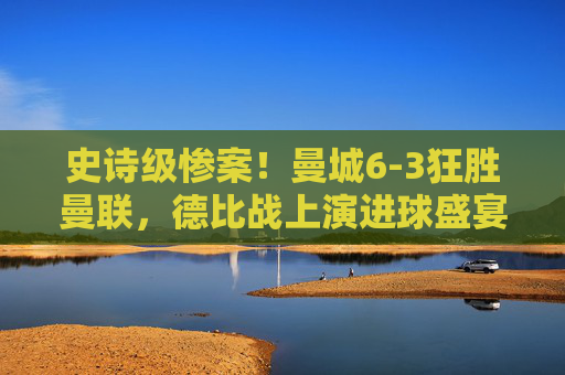 史诗级惨案!曼城6-3狂胜曼联,德比战上演进球盛宴