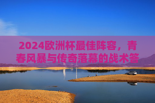 2024欧洲杯最佳阵容，青春风暴与传奇落幕的战术答卷，2024欧洲杯最佳阵容，青春风暴与传奇落幕的战术答卷