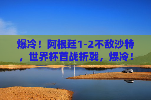 爆冷！阿根廷1-2不敌沙特，世界杯首战折戟，爆冷！阿根廷世界杯首战1-2不敌沙特折戟
