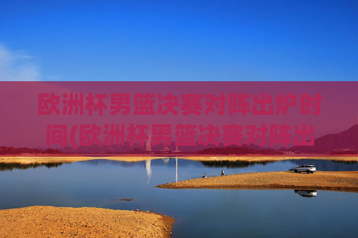 欧洲杯男篮决赛对阵出炉时间(欧洲杯男篮决赛对阵出炉时间表)