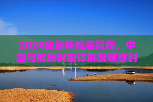 2024欧洲杯观赛指南，中国与欧洲时差详解及观赛时间表，2024欧洲杯观赛指南，中国与欧洲时差详解及观赛时间表