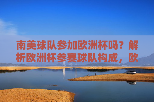 南美球队参加欧洲杯吗?解析欧洲杯参赛球队构成,欧洲杯参赛球队构成,南美球队能否参赛?