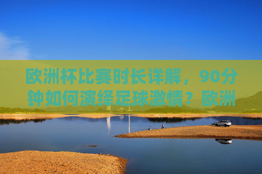 欧洲杯比赛时长详解，90分钟如何演绎足球激情？欧洲杯90分钟，足球激情的赛场演绎
