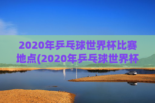2020年乒乓球世界杯比赛地点(2020年乒乓球世界杯比赛地点在哪里)2020年乒乓球世界杯比赛地点