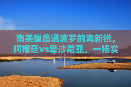 南美雄鹰遇波罗的海新锐,阿根廷vs爱沙尼亚,一场实力与热身的交响,阿根廷vs爱沙尼亚,南美雄鹰遇波罗的海新锐,实力与热身交响