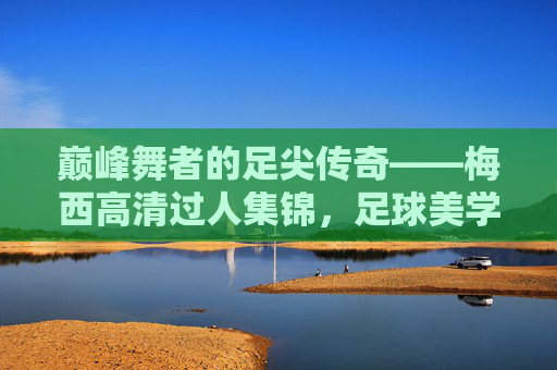 巅峰舞者的足尖传奇——梅西高清过人集锦，足球美学的终极诠释，足尖传奇，梅西高清过人集锦，足球美学的终极诠释