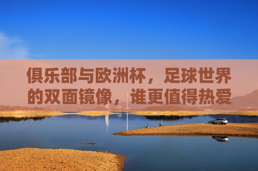 俱乐部与欧洲杯，足球世界的双面镜像，谁更值得热爱？俱乐部与欧洲杯，足球世界的双面镜像，谁更值得热爱？