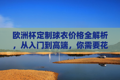 欧洲杯定制球衣价格全解析，从入门到高端，你需要花多少钱？欧洲杯定制球衣价格全解析，从入门到高端，你需要花多少钱？