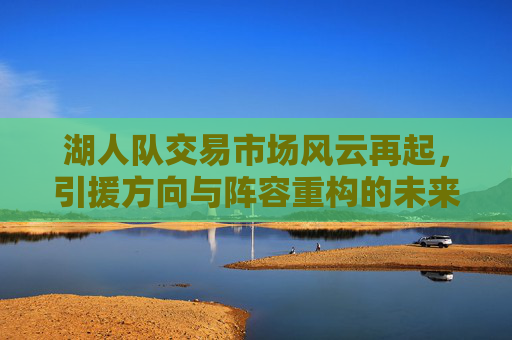 湖人队交易市场风云再起，引援方向与阵容重构的未来图景，湖人交易市场风云再起，引援方向与阵容重构的未来图景