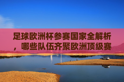 足球欧洲杯参赛国家全解析，哪些队伍齐聚欧洲顶级赛场？足球欧洲杯参赛国家全解析