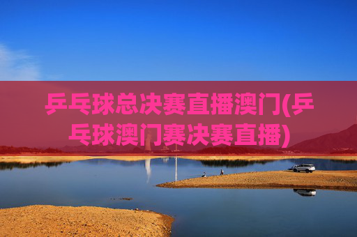 乒乓球总决赛直播澳门(乒乓球澳门赛决赛直播)